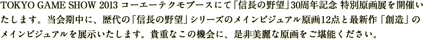 TOKYO GAME SHOW 2013 コーエーテクモブースにて「信長の野望」30周年記念 特別原画展を開催いたします。当会期中に、歴代の「信長の野望」シリーズのメインビジュアル原画を12点展示いたします。貴重なこの機会に、是非美麗な原画をご堪能ください。