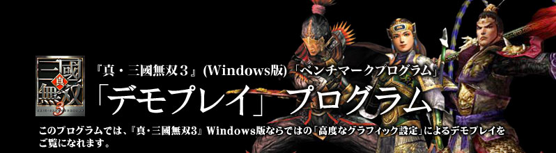 『真・三國無双3』(WINDOWS版)「ベンチマークプログラム」
「デモプレイ」プログラム
このプログラムでは、お手持ちのパソコンが『真・三國無双3』 Windows版ならではの「高度なグラフィック設定」によるデモプレイをご覧になれます。