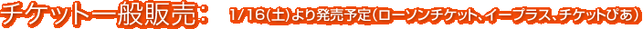 チケット一般販売：1/16（土）より発売予定（ローソンチケット、イープラス、チケットぴあ）