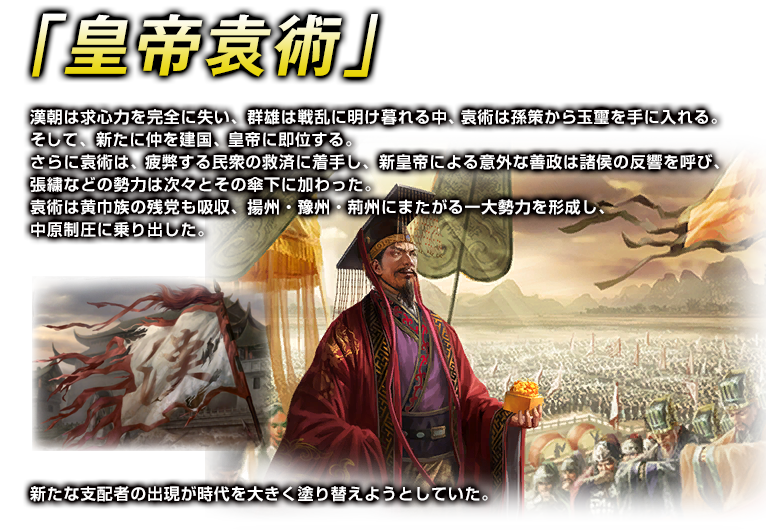 皇帝袁術　漢朝は求心力を完全に失い、群雄は戦乱に明け暮れる中、袁術は孫策から玉璽を手に入れる。
そして、新たに仲を建国、皇帝に即位する。
さらに袁術は、疲弊する民衆の救済に着手し、新皇帝による意外な善政は諸侯の反響を呼び、
張繍などの勢力は次々とその傘下に加わった。
袁術は黄巾族の残党も吸収、揚州・豫州・荊州にまたがる一大勢力を形成し、
中原制圧に乗り出した。
