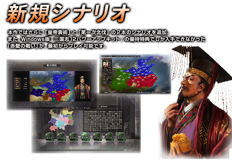新シナリオ　本作ではさらに「皇帝袁術」と「第一次北伐」の２本のシナリオを追加。
また、Windows版『三国志12パワーアップキット』の優待特典でしか入手できなかった
「赤壁の戦い」が、最初からプレイ可能です。
