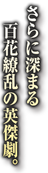 さらに深まる百花繚乱の英傑劇。