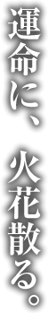 運命に、火花散る。