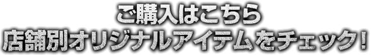 ご購入はこちら、店舗別オリジナルアイテムをチェック！