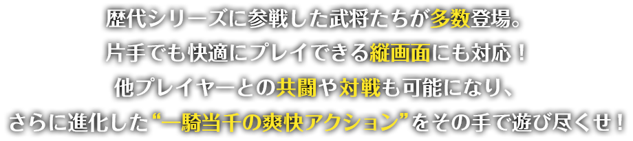 歴代シリーズに参戦した武将たちが多数登場。片手でも快適にプレイできる縦画面にも対応！他プレイヤーとの共闘や対戦も可能になり、さらに進化した“一騎当千の爽快アクション”をその手で遊び尽くせ！