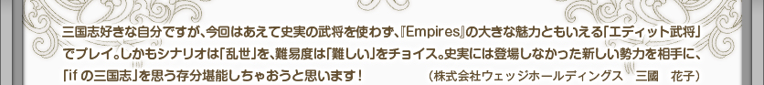 三国志好きな自分ですが、今回はあえて史実の武将を使わず、『Empires』の大きな魅力ともいえる「エディット武将」でプレイ。しかもシナリオは「乱世」を、難易度は「難しい」をチョイス。史実には登場しなかった新しい勢力を相手に、「ifの三国志」を思う存分堪能しちゃおうと思います！（株式会社ウェッジホールディングス　三國　花子）