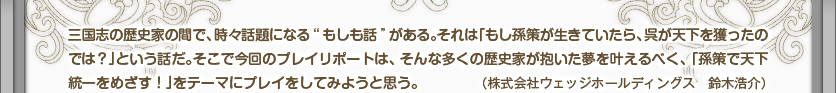 三国志の歴史家の間で、時々話題になる“もしも話”がある。それは「もし孫策が生きていたら、呉が天下を獲ったのでは？」という話だ。そこで今回のプレイリポートは、そんな多くの歴史家が抱いた夢を叶えるべく、「孫策で天下統一をめざす！」をテーマにプレイをしてみようと思う。（株式会社ウェッジホールディングス　鈴木浩介）