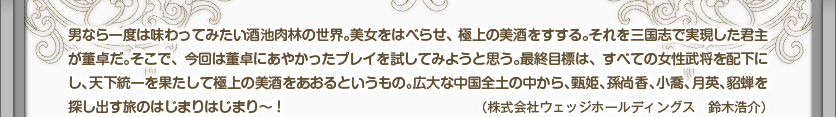 男なら一度は味わってみたい酒池肉林の世界。美女をはべらせ、極上の美酒をすする。それを三国志で実現した君主が董卓だ。そこで、今回は董卓にあやかったプレイを試してみようと思う。最終目標は、すべての女性武将を配下にし、天下統一を果たして極上の美酒をあおるというもの。広大な中国全土の中から、甄姫、孫尚香、小喬、月英、貂蝉を探し出す旅のはじまりはじまり～！（株式会社ウェッジホールディングス　鈴木浩介）