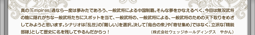 真の『Empires』通なら一度は夢みたであろう、一般武将による中国制覇。そんな夢をかなえるべく、今回は無双武将の陰に隠れがちな一般武将たちにスポットを当て、一般武将の、一般武将による、一般武将のための天下取りをめざしてみようと思います。シナリオは「乱世」の「難しい」を選択。決して「烏合の衆」や「寄せ集め」ではなく、立派な「精鋭部隊」として歴史に名を残してやるんだからっ！（株式会社ウェッジホールディングス　やかん）