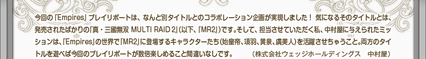 今回の『Empires』プレイリポートは、なんと別タイトルとのコラボレーション企画が実現しました！ 気になるそのタイトルとは、発売されたばかりの『真・三國無双 MULTI RAID 2』（以下、『MR2』）です。そして、担当させていただく私、中村屋に与えられたミッションは、『Empires』の世界で『MR2』に登場するキャラクターたち（始皇帝、項羽、黄泉、虞美人）を活躍させちゃうこと。両方のタイトルを遊べば今回のプレイリポートが数倍楽しめること間違いなしです。（株式会社ウェッジホールディングス　中村屋）