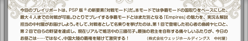 今回のプレイリポートは、PSP版®の新要素「対戦モード」だ。本モードでは争覇モードの国取りをベースにした、最大4人までの対戦が可能。ひとりでプレイする争覇モードとはまた別となる『Empires』の魅力を、実況＆解説担当の中村屋がお届けしよう。そして、対戦者として名乗りを挙げたのは、第1回で登場した初心者の島崎ヤヒロと、第2回で自らの野望を達成し、現在リアルで婚活中の三國花子。最強の君主を自称する痛々しいふたりが、今日のお昼ごは……ではなく、中国大陸の覇権を賭けて激突する！（株式会社ウェッジホールディングス　中村屋）