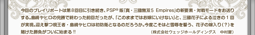 今回のプレイリポートは第8回目に引き続き、PSP®版『真・三國無双５ Empires』の新要素・対戦モードをお送りする。島崎ヤヒロの完勝で終わった前回だったが、「このままではお嫁にいけない」と、三國花子による泣きの1回が実現。迎え撃つ現王者・島崎ヤヒロは初防衛となるのだろうか。今度こそはと雪辱を誓う、花子の嫁入り（？）を賭けた勝負がついに始まる!!（株式会社ウェッジホールディングス　中村屋）