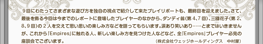 9回にわたってさまざまな遊び方を独自の視点で紹介して来たプレイリポートも、最終回を迎えました。さて、最後を飾る今回は今までのレポートに登場したプレイヤーのなかから、ダンディ翁（第4、7回）、三國花子（第2、8、9回）の2人を交えて思い思いの楽しみ方などを語ってもらいます。涙あり笑いあり……とまではいきませんが、これから『Empires』に触れる人、新しい楽しみ方を見つけた人などなど、全『Empires』プレイヤー必見の座談会でございます。（株式会社ウェッジホールディングス　中村屋）