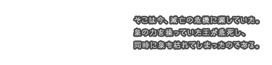 そこは今、滅亡の危機に瀕していた。泉の力を操っていた王が急死し、同時に泉も枯れてしまったのである。