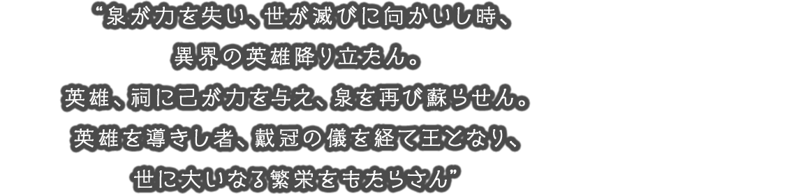 “泉が力を失い、世が滅びに向かいし時、異界の英雄降り立たん。英雄、祠に己が力を与え、泉を再び蘇らせん。英雄を導きし者、戴冠の儀を経て王となり、世に大いなる繁栄をもたらさん”