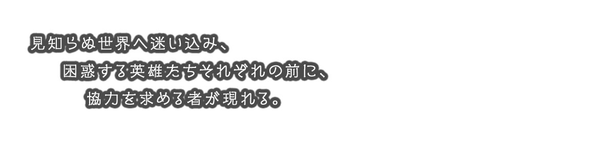 見知らぬ世界へ迷い込み、困惑する英雄たちそれぞれの前に、協力を求める者が現れる。