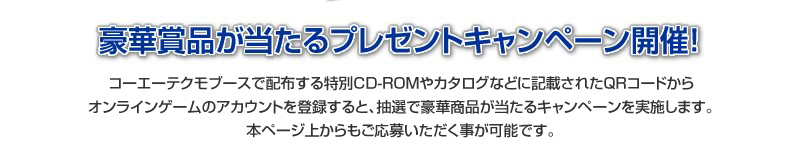 コーエーテクモゲームスブースで配布するCD-ROMやカードなどに記載されたQRコードからオンラインゲームのアカウントを登録すると、抽選で豪華商品が当たるキャンペーンを実施します。