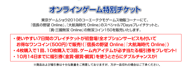 東京ゲームショウ2010のコーエーテクモゲームス物販コーナーにて、『信長の野望 Online』、『大航海時代 Online』のスペシャル7Daysプレイチケットと、『真・三國無双 Online』の無双コイン150チケットを販売いたします。