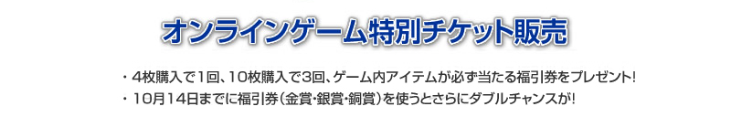 東京ゲームショウ2010のコーエーテクモゲームス物販コーナーにて、『信長の野望 Online』、『大航海時代 Online』のスペシャル7Daysプレイチケットと、『真・三國無双 Online』の無双コイン150チケットを販売いたします。