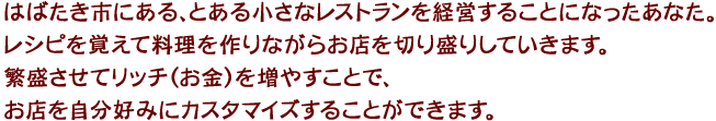 はばたき市にある、とある小さなレストランを経営することになったあなた。レシピを覚えて料理を作りながらお店を切り盛りしていきます。繁盛させてリッチ（お金）を増やすことで、お店を自分好みにカスタマイズすることができます。