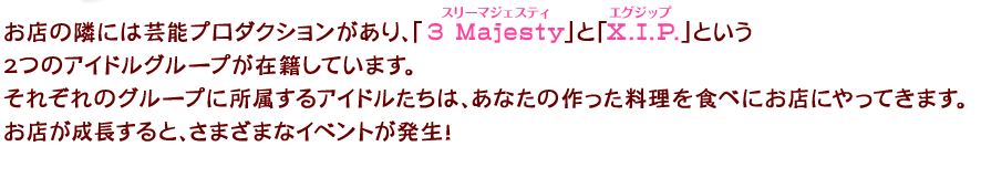 お店の隣には芸能プロダクションがあり、「3 Majesty(スリーマジェスティ)」と「X.I.P.(エグジップ)」という2つのアイドルグループが在籍しています。それぞれのグループに所属するアイドルたちは、あなたの作った料理を食べにお店にやってきます。お店が成長すると、さまざまなイベントが発生！