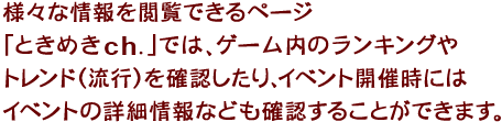 様々な情報を閲覧できるページ「ときめきチャンネル」では、ゲーム内のランキングやトレンド（流行）を確認したり、イベント開催時にはイベントの詳細情報なども確認することができます。