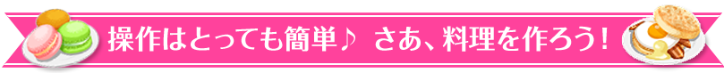 操作はとっても簡単♪ さあ、料理を作ろう！