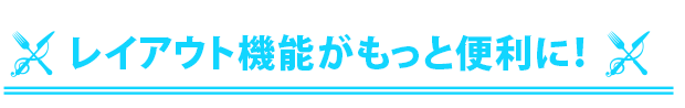 レイアウト機能がもっと便利に！