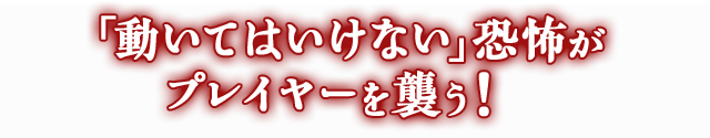 「動いてはいけない」恐怖がプレイヤーを襲う！