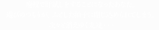 廃校で肝試しをすることになったあなた。遊びのつもりが、ふとした拍子に閉じ込められてしまう。次々と消えゆく友達・・・