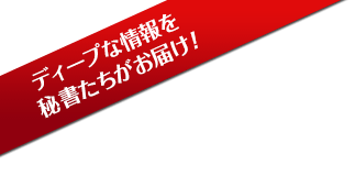 ディープな情報を秘書たちがお届け！