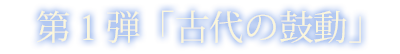 第一弾「古代の鼓動」