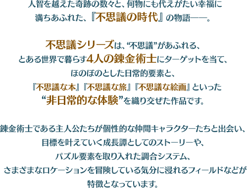 人智を越えた奇跡の数々と、何物にも代えがたい幸福に満ちあふれた、『不思議の時代』の物語――。 不思議シリーズは、“不思議”があふれる、とある世界で暮らす4人の錬金術士にターゲットを当て、ほのぼのとした日常的要素と、『不思議な本』『不思議な旅』『不思議な絵画』といった“非日常的な体験”を織り交ぜた作品です。 錬金術士である主人公たちが個性的な仲間キャラクターたちと出会い、目標を叶えていく成長譚としてのストーリーや、パズル要素を取り入れた調合システム、さまざまなロケーションを冒険している気分に浸れるフィールドなどが特徴となっています。 『ソフィーのアトリエ ～不思議な本の錬金術士～』 『フィリスのアトリエ ～不思議な旅の錬金術士～』 『リディー&スールのアトリエ ～不思議な絵画の錬金術士～』 の3作品が発売されています。