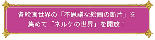 各絵画世界の「不思議な絵画の断片」を集めて「ネルケの世界」を開放！