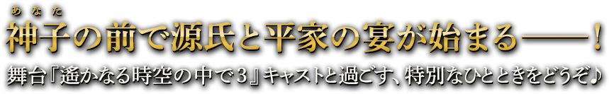 神子（あなた）の前で源氏と平家の宴が始まる──！ 舞台『遙かなる時空の中で３』キャストと過ごす、特別なひとときをどうぞ♪