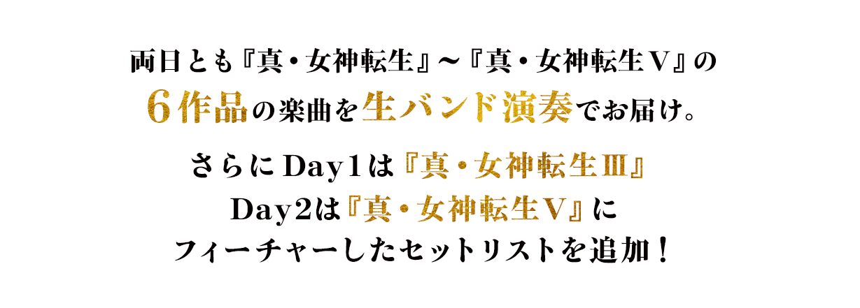 両日とも『真・女神転生』～『真・女神転生V』の6作品の楽曲を生バンド演奏でお届け。さらにDay1は『真・女神転生Ⅲ』 Day2は『真・女神転生V』にフィーチャーしたセットリストを追加！