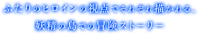 ふたりのヒロインの視点でそれぞれ描かれる、妖精の島での冒険ストーリー