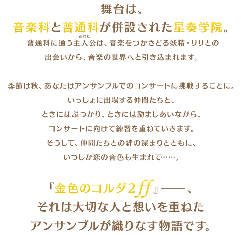 舞台は、音楽科と普通科が併設された星奏学院。普通科に通う主人公(あなた)は、音楽をつかさどる妖精・リリとの出会いから、音楽の世界へと引き込まれます。季節は秋、あなたはアンサンブルでのコンサートに挑戦することに。いっしょに出場する仲間たちと、ときにはぶつかり、ときには励ましあいながら、コンサートに向けて練習を重ねていきます。そうして、仲間たちとの絆の深まりとともに、いつしか恋の音色も生まれて……。『金色のコルダ２ ff』──、それは大切な人と想いを重ねたアンサンブルが織りなす物語です。