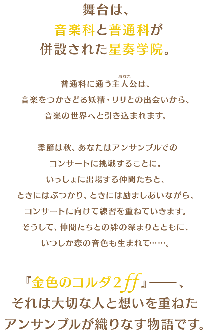 舞台は、音楽科と普通科が併設された星奏学院。普通科に通う主人公(あなた)は、音楽をつかさどる妖精・リリとの出会いから、音楽の世界へと引き込まれます。季節は秋、あなたはアンサンブルでのコンサートに挑戦することに。いっしょに出場する仲間たちと、ときにはぶつかり、ときには励ましあいながら、コンサートに向けて練習を重ねていきます。そうして、仲間たちとの絆の深まりとともに、いつしか恋の音色も生まれて……。『金色のコルダ２ ff』──、それは大切な人と想いを重ねたアンサンブルが織りなす物語です。