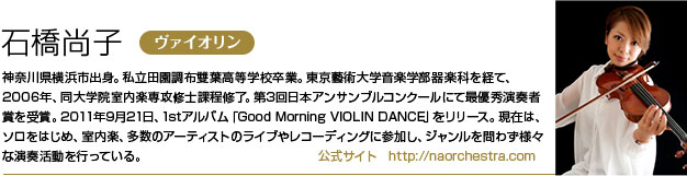 石橋尚子 神奈川県横浜市出身。私立田園調布雙葉高等学校卒業。東京藝術大学音楽学部器楽科を経て、2006年、同大学院室内楽専攻修士課程修了。
        第3回日本アンサンブルコンクールにて最優秀演奏者賞を受賞。
        2011年9月21日、1stアルバム「Good Morning VIOLIN DANCE」をリリース。
        現在は、ソロをはじめ、室内楽、多数のアーティストのライブやレコーディングに参加し、ジャンルを問わず様々な演奏活動を行っている。