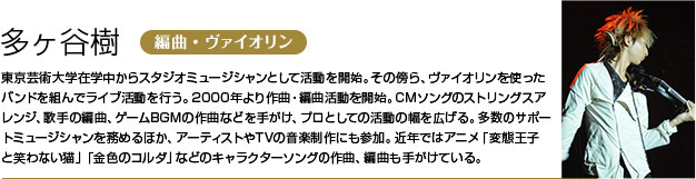 多ヶ谷樹 東京芸術大学在学中からスタジオミュージシャンとして活動を開始。その傍ら、ヴァイオリンを使ったバンドを組んでライブ活動を行う。
        2000年より作曲・編曲活動を開始。CMソングのストリングスアレンジ、歌手の編曲、ゲームBGMの作曲などを手がけ、プロとしての活動の幅を広げる。
        多数のサポートミュージシャンを務めるほか、アーティストやTVの音楽制作にも参加。
        近年ではアニメ「変態王子と笑わない猫」「金色のコルダ」などのキャラクターソングの作曲、編曲も手がけている。