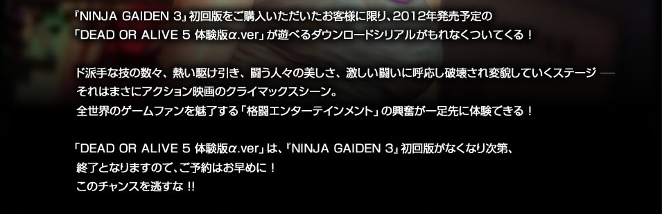 「NINJA GAIDEN 3」初回版をご購入いただいたお客様に限り、2012年発売予定の「DEAD OR ALIVE 5 体験版α.ver」が遊べるダウンロードシリアルがもれなくついてくる！ド派手な技の数々、熱い駆け引き、闘う人々の美しさ、激しい闘いに呼応し破壊され変貌していくステージー　それはまさにアクション映画のクライマックスシーン。全世界のゲームファンを魅了する「格闘エンターテインメント」の興奮が一足先に体験できる！　「DEAD OR ALIVE 5 体験版α.ver」は、「NINJA GAIDEN 3」初回版が無くなり次第、終了となりますので、ご予約はお早めに！このチャンスを逃すな！