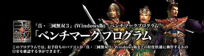 『真・三國無双3』(WINDOWS版)「ベンチマークプログラム」
「ベンチマーク」プログラム
このプログラムでは、お手持ちのパソコンが『真・三國無双3』 Windows版をどの程度快適に動作するかの目安を確認する事ができます。キャラクター別のデモプレイを再生し、3回の合計スコアで快適度を測定します。