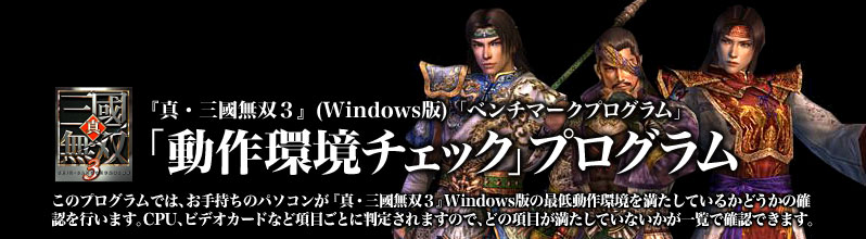 『真・三國無双3』(Windows版)「ベンチマークプログラム」
「動作環境チェック」プログラム
このプログラムでは、お手持ちのパソコンが『真・三國無双3』 Windows版の最低動作環境を満たしているかどうかの確認を行います。CPU、ビデオカードなど項目ごとに判定されますので、どの項目が満たしていないかが一覧で確認できます。