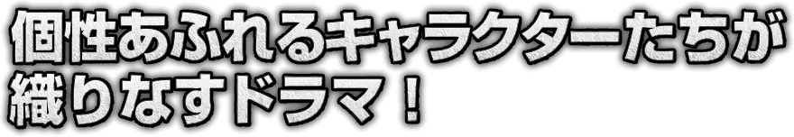 個性あふれるキャラクターたちが織りなすドラマ！