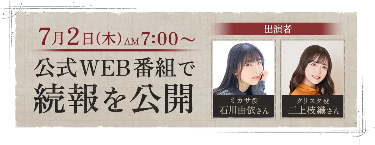 7月2日(木) 7:00〜 公式WEB番組で 続報を公開。出演者 ミカサ役 石川由依さん、クリスタ役 三上枝織さん