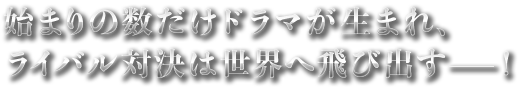 始まりの数だけ可能性ドラマが生まれ、ライバル対決は世界へ飛び出す------！