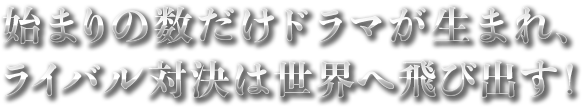 始まりの数だけ可能性ドラマが生まれ、ライバル対決は世界へ飛び出す------！