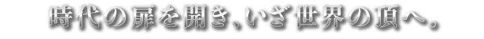 時代の扉を開き、いざ世界の頂へ。