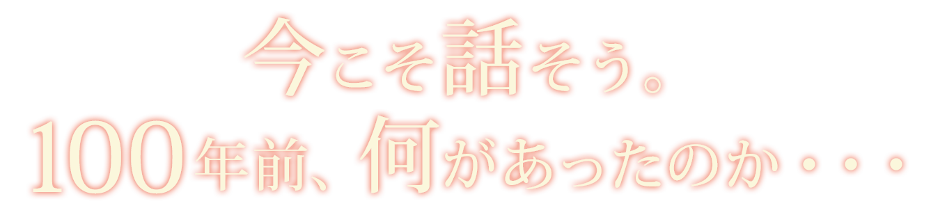 今こそ話そう。100年前、何があったのかを・・・